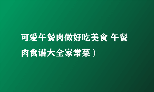 可爱午餐肉做好吃美食 午餐肉食谱大全家常菜）