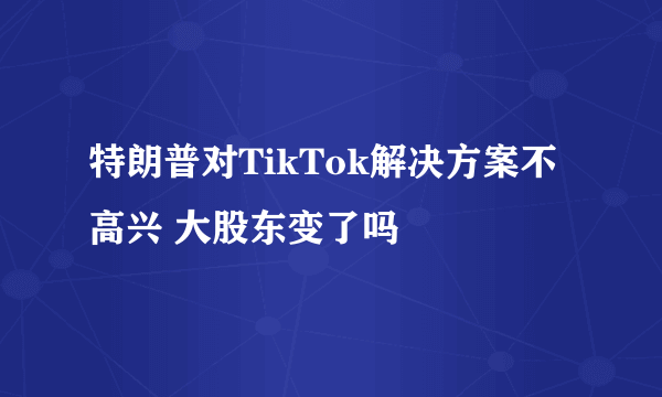 特朗普对TikTok解决方案不高兴 大股东变了吗