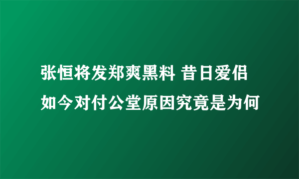 张恒将发郑爽黑料 昔日爱侣如今对付公堂原因究竟是为何