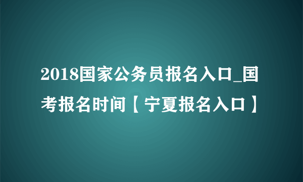 2018国家公务员报名入口_国考报名时间【宁夏报名入口】