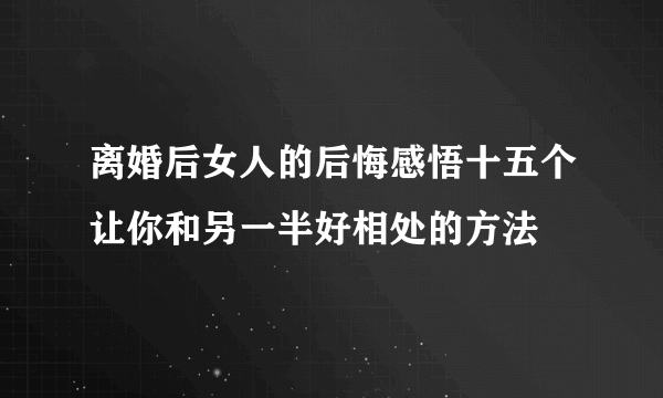 离婚后女人的后悔感悟十五个让你和另一半好相处的方法