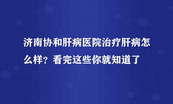 济南协和肝病医院治疗肝病怎么样？看完这些你就知道了