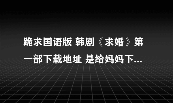 跪求国语版 韩剧《求婚》第一部下载地址 是给妈妈下载的 呵呵 妈妈是个韩剧迷