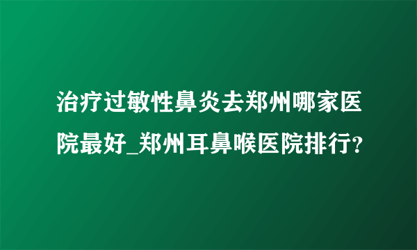 治疗过敏性鼻炎去郑州哪家医院最好_郑州耳鼻喉医院排行？