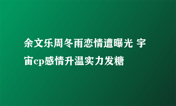 余文乐周冬雨恋情遭曝光 宇宙cp感情升温实力发糖