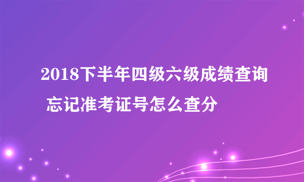 2018下半年四级六级成绩查询 忘记准考证号怎么查分