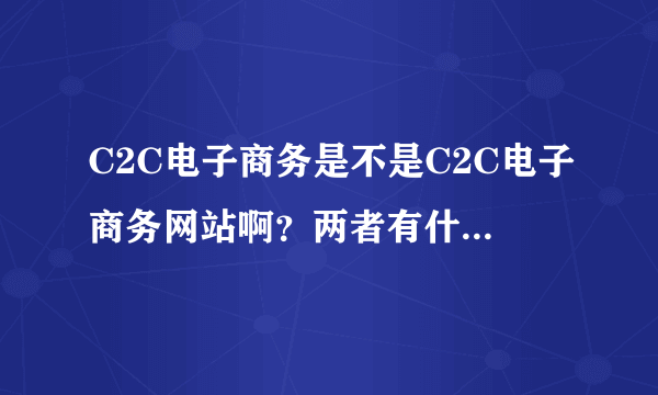 C2C电子商务是不是C2C电子商务网站啊？两者有什么区别？如果要写两者的现状，是写哪个的现状比较好啊？