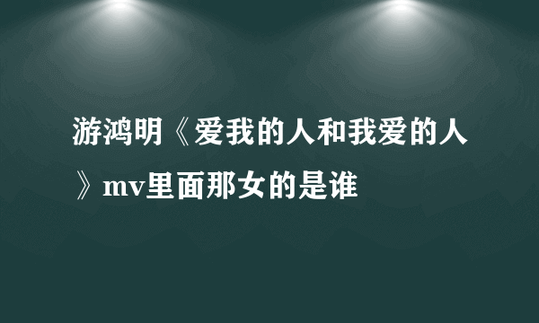 游鸿明《爱我的人和我爱的人》mv里面那女的是谁