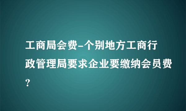 工商局会费-个别地方工商行政管理局要求企业要缴纳会员费？