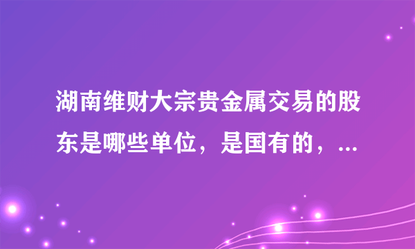 湖南维财大宗贵金属交易的股东是哪些单位，是国有的，还是私营的，与工商银行是什么 关系 ？