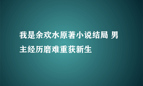 我是余欢水原著小说结局 男主经历磨难重获新生