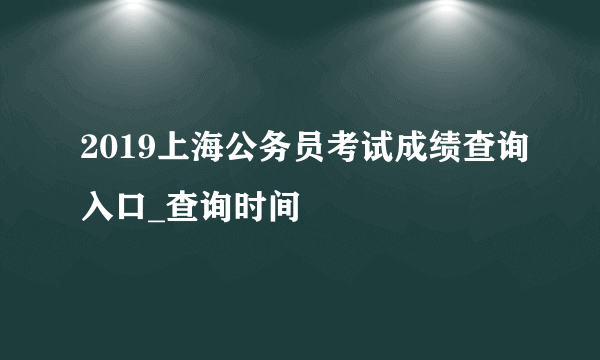 2019上海公务员考试成绩查询入口_查询时间