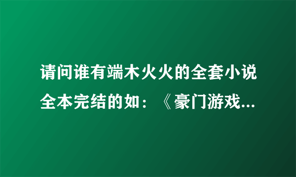 请问谁有端木火火的全套小说全本完结的如：《豪门游戏》。。。。其它的都行，，谢谢