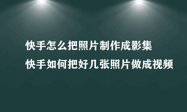 快手怎么把照片制作成影集 快手如何把好几张照片做成视频