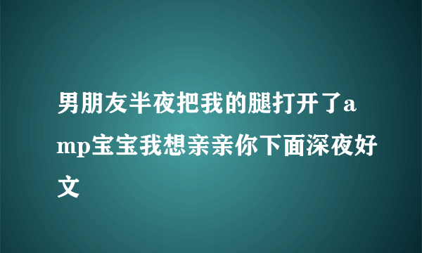 男朋友半夜把我的腿打开了amp宝宝我想亲亲你下面深夜好文