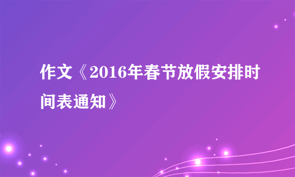 作文《2016年春节放假安排时间表通知》