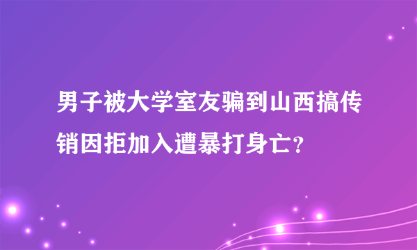 男子被大学室友骗到山西搞传销因拒加入遭暴打身亡？