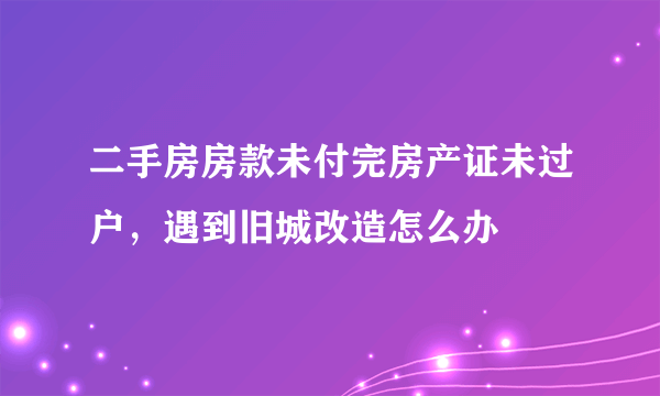 二手房房款未付完房产证未过户，遇到旧城改造怎么办