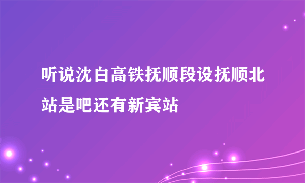 听说沈白高铁抚顺段设抚顺北站是吧还有新宾站