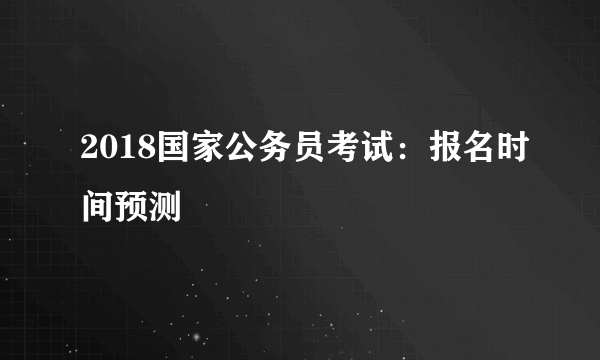 2018国家公务员考试：报名时间预测