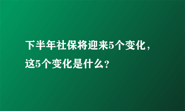 下半年社保将迎来5个变化，这5个变化是什么？