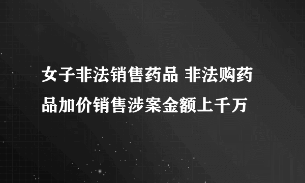 女子非法销售药品 非法购药品加价销售涉案金额上千万