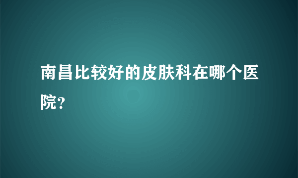 南昌比较好的皮肤科在哪个医院？