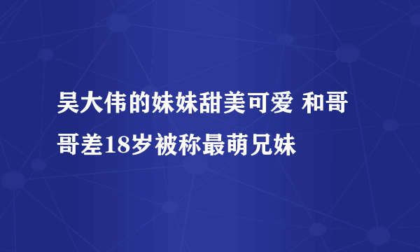 吴大伟的妹妹甜美可爱 和哥哥差18岁被称最萌兄妹