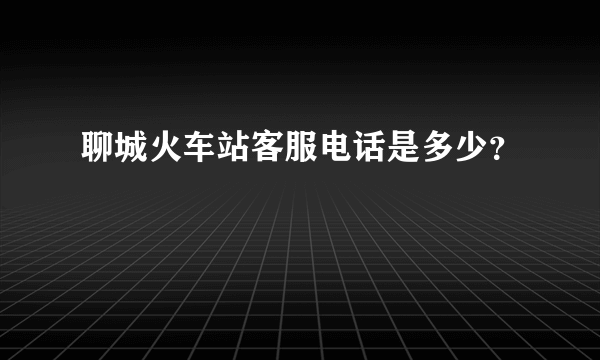 聊城火车站客服电话是多少？