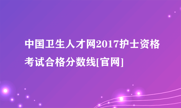 中国卫生人才网2017护士资格考试合格分数线[官网]