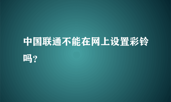 中国联通不能在网上设置彩铃吗？