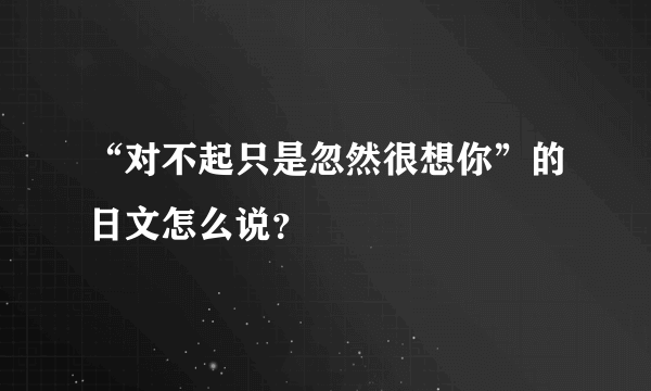 “对不起只是忽然很想你”的日文怎么说？