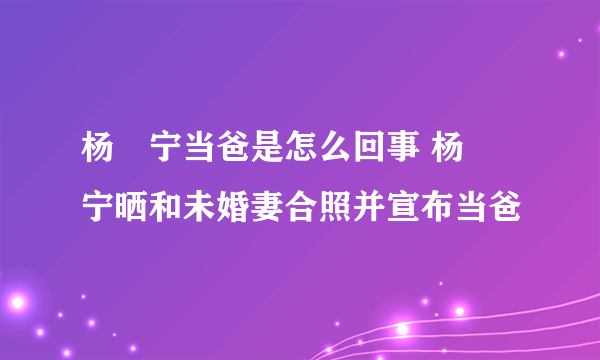 杨祐宁当爸是怎么回事 杨祐宁晒和未婚妻合照并宣布当爸