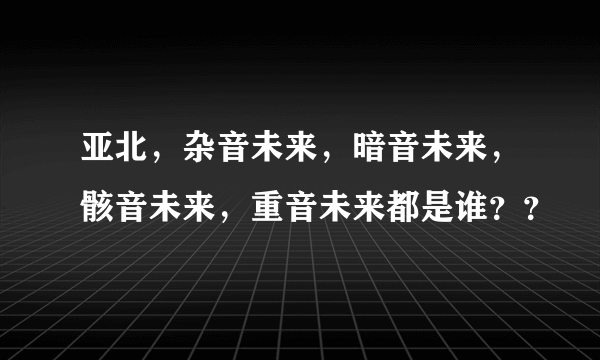 亚北，杂音未来，暗音未来，骸音未来，重音未来都是谁？？