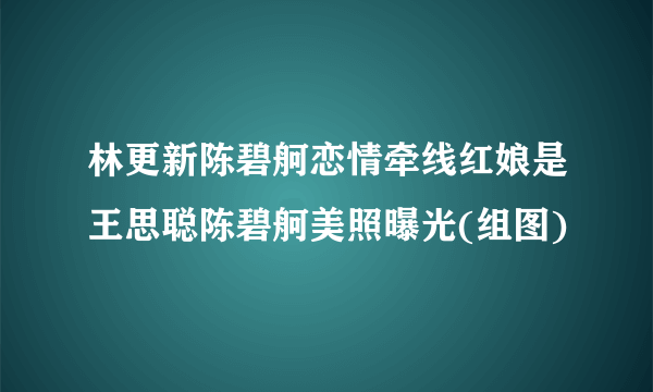 林更新陈碧舸恋情牵线红娘是王思聪陈碧舸美照曝光(组图)