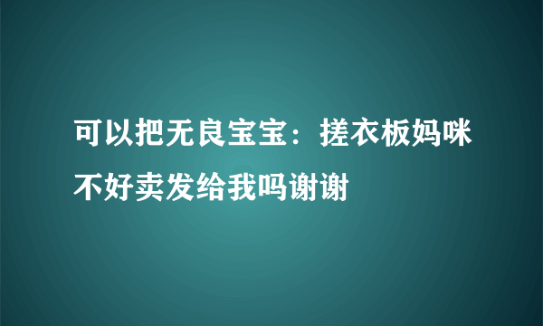 可以把无良宝宝：搓衣板妈咪不好卖发给我吗谢谢