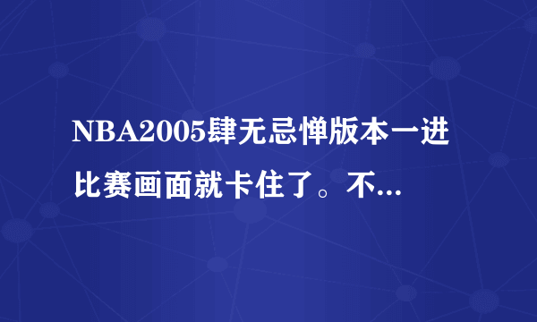 NBA2005肆无忌惮版本一进比赛画面就卡住了。不管什么比赛都是，以前没这种情况啊、