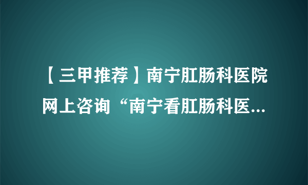 【三甲推荐】南宁肛肠科医院网上咨询“南宁看肛肠科医院排行榜”[公布排名]