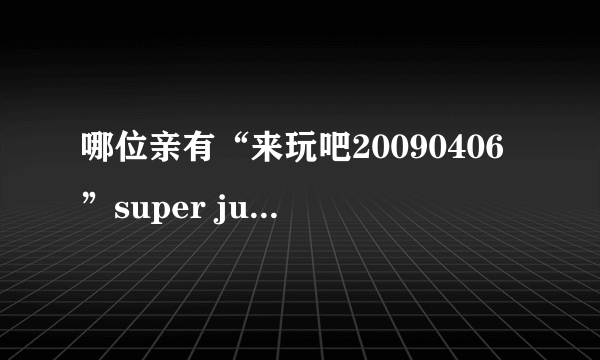 哪位亲有“来玩吧20090406”super junior特辑啊？网上怎么找不到了？