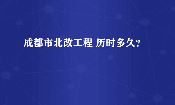 成都市北改工程 历时多久？