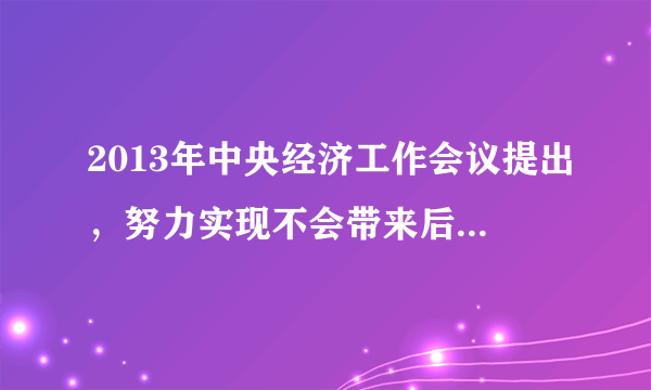 2013年中央经济工作会议提出，努力实现不会带来后遗症的合理速度。你怎么理解这个说法