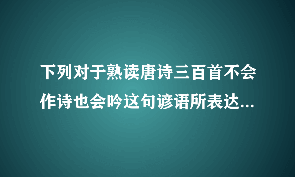 下列对于熟读唐诗三百首不会作诗也会吟这句谚语所表达的含义描述错误的是