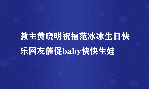 教主黄晓明祝福范冰冰生日快乐网友催促baby快快生娃