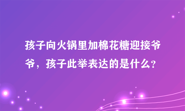 孩子向火锅里加棉花糖迎接爷爷，孩子此举表达的是什么？