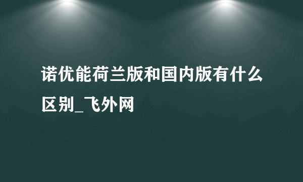 诺优能荷兰版和国内版有什么区别_飞外网