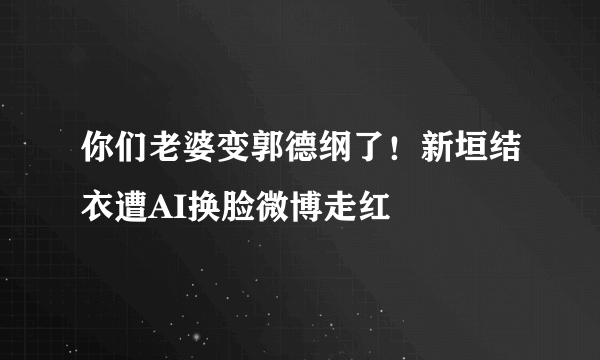 你们老婆变郭德纲了！新垣结衣遭AI换脸微博走红