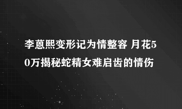 李蒽熙变形记为情整容 月花50万揭秘蛇精女难启齿的情伤