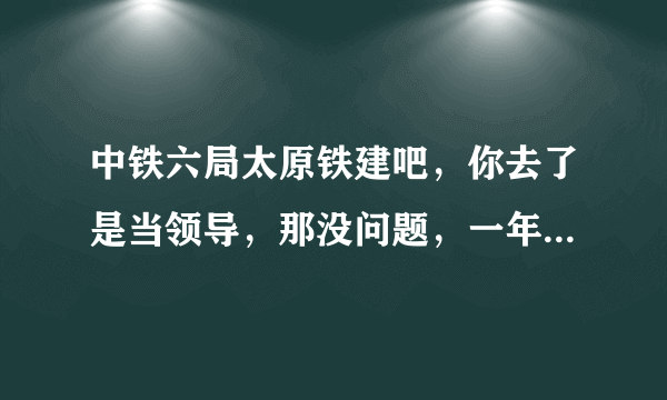 中铁六局太原铁建吧，你去了是当领导，那没问题，一年就发了，你去了是工人不行，本人上20年，下岗20