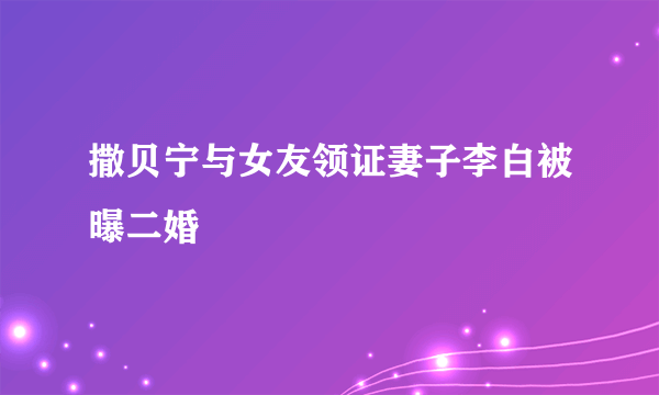 撒贝宁与女友领证妻子李白被曝二婚