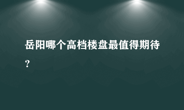 岳阳哪个高档楼盘最值得期待？